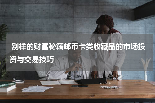  别样的财富秘籍邮币卡类收藏品的市场投资与交易技巧