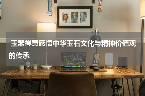  玉器禅意感悟中华玉石文化与精神价值观的传承
