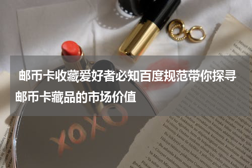  邮币卡收藏爱好者必知百度规范带你探寻邮币卡藏品的市场价值