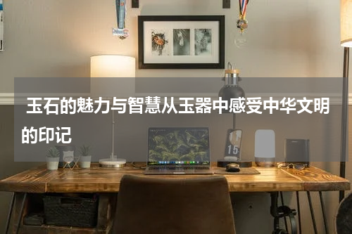  玉石的魅力与智慧从玉器中感受中华文明的印记