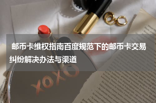  邮币卡维权指南百度规范下的邮币卡交易纠纷解决办法与渠道