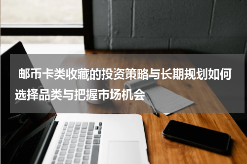  邮币卡类收藏的投资策略与长期规划如何选择品类与把握市场机会