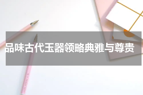  品味古代玉器领略典雅与尊贵
