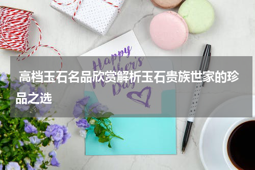  高档玉石名品欣赏解析玉石贵族世家的珍品之选