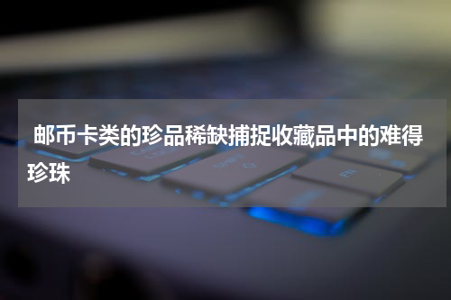  邮币卡类的珍品稀缺捕捉收藏品中的难得珍珠