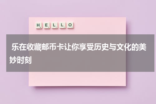  乐在收藏邮币卡让你享受历史与文化的美妙时刻