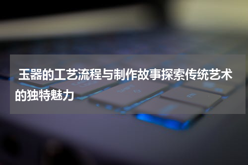  玉器的工艺流程与制作故事探索传统艺术的独特魅力