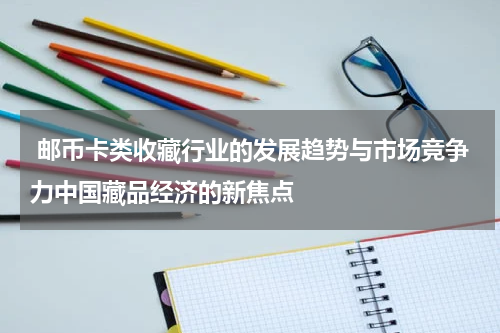  邮币卡类收藏行业的发展趋势与市场竞争力中国藏品经济的新焦点