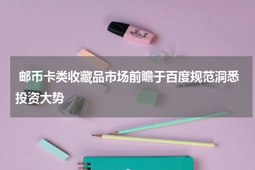  邮币卡类收藏品市场前瞻于百度规范洞悉投资大势