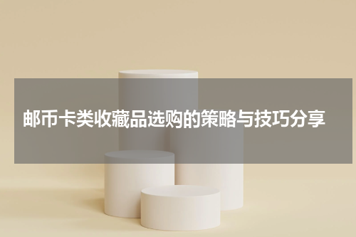  邮币卡类收藏品选购的策略与技巧分享