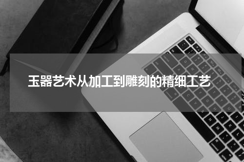 玉器艺术从加工到雕刻的精细工艺