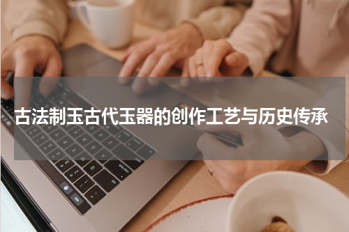  古法制玉古代玉器的创作工艺与历史传承