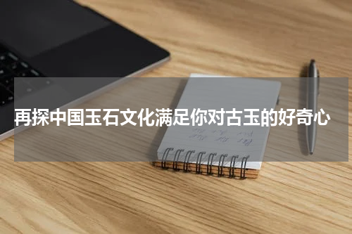  再探中国玉石文化满足你对古玉的好奇心