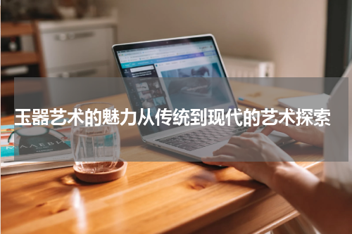  玉器艺术的魅力从传统到现代的艺术探索