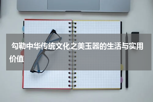  勾勒中华传统文化之美玉器的生活与实用价值