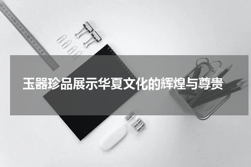  玉器珍品展示华夏文化的辉煌与尊贵