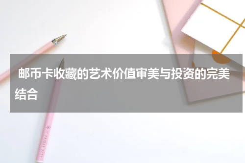  邮币卡收藏的艺术价值审美与投资的完美结合