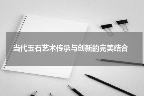  当代玉石艺术传承与创新的完美结合