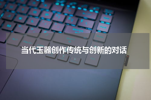  当代玉器创作传统与创新的对话