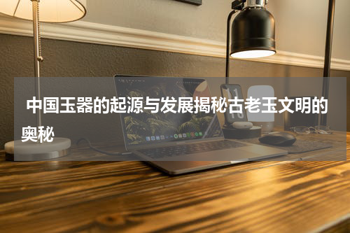  中国玉器的起源与发展揭秘古老玉文明的奥秘