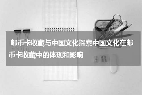  邮币卡收藏与中国文化探索中国文化在邮币卡收藏中的体现和影响