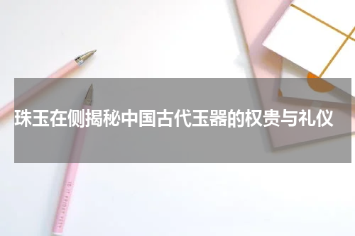  珠玉在侧揭秘中国古代玉器的权贵与礼仪