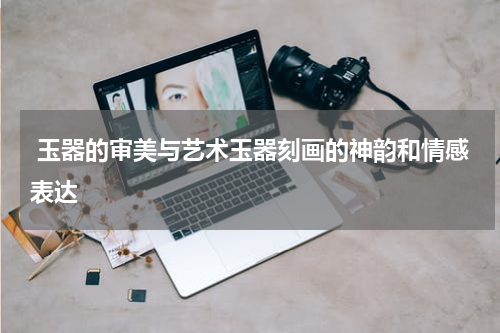  玉器的审美与艺术玉器刻画的神韵和情感表达