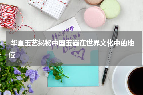  华夏玉艺揭秘中国玉器在世界文化中的地位