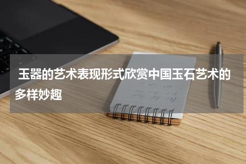  玉器的艺术表现形式欣赏中国玉石艺术的多样妙趣