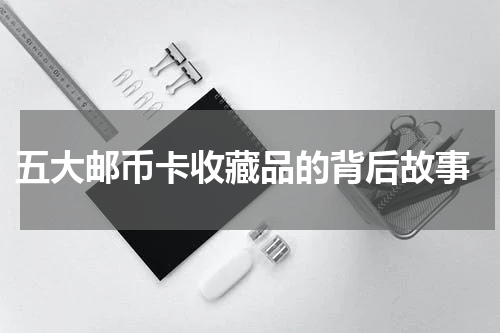  五大邮币卡收藏品的背后故事