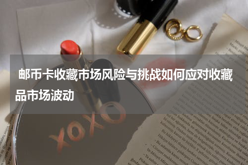  邮币卡收藏市场风险与挑战如何应对收藏品市场波动