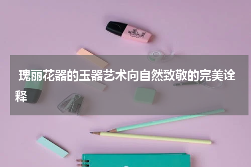  瑰丽花器的玉器艺术向自然致敬的完美诠释