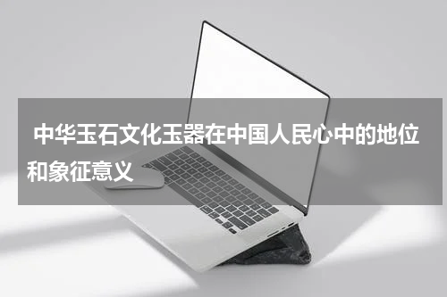  中华玉石文化玉器在中国人民心中的地位和象征意义