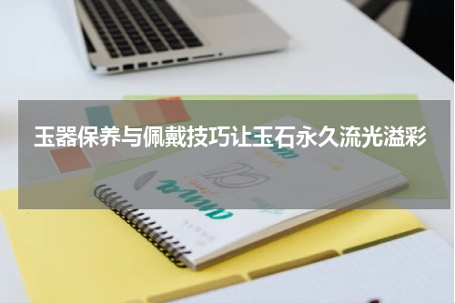  玉器保养与佩戴技巧让玉石永久流光溢彩 