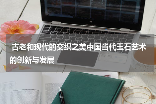  古老和现代的交织之美中国当代玉石艺术的创新与发展