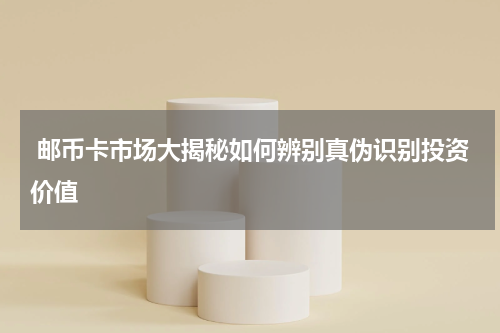  邮币卡市场大揭秘如何辨别真伪识别投资价值