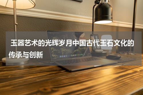  玉器艺术的光辉岁月中国古代玉石文化的传承与创新