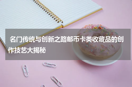  名门传统与创新之路邮币卡类收藏品的创作技艺大揭秘