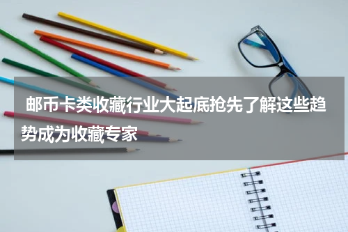  邮币卡类收藏行业大起底抢先了解这些趋势成为收藏专家