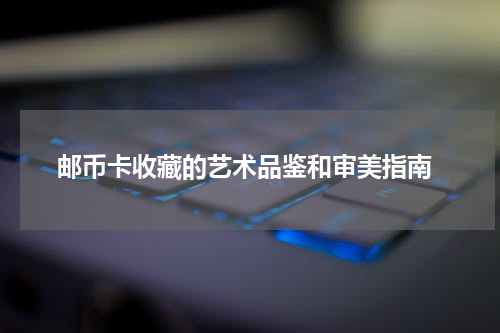  邮币卡收藏的艺术品鉴和审美指南