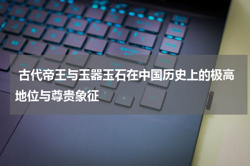  古代帝王与玉器玉石在中国历史上的极高地位与尊贵象征