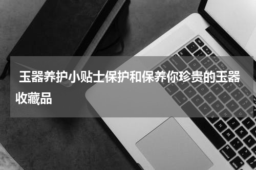  玉器养护小贴士保护和保养你珍贵的玉器收藏品