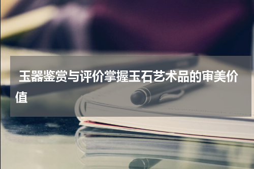  玉器鉴赏与评价掌握玉石艺术品的审美价值