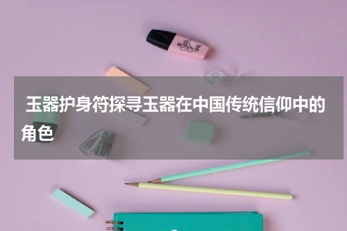  玉器护身符探寻玉器在中国传统信仰中的角色