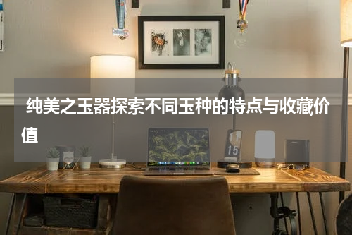  纯美之玉器探索不同玉种的特点与收藏价值