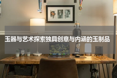  玉器与艺术探索独具创意与内涵的玉制品