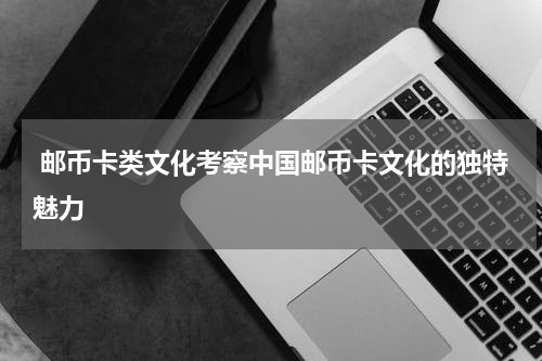  邮币卡类文化考察中国邮币卡文化的独特魅力