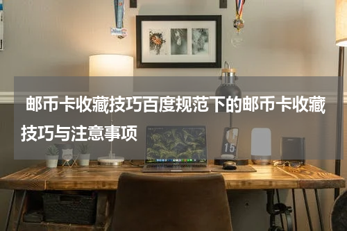  邮币卡收藏技巧百度规范下的邮币卡收藏技巧与注意事项
