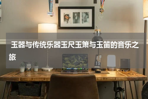  玉器与传统乐器玉尺玉箫与玉笛的音乐之旅