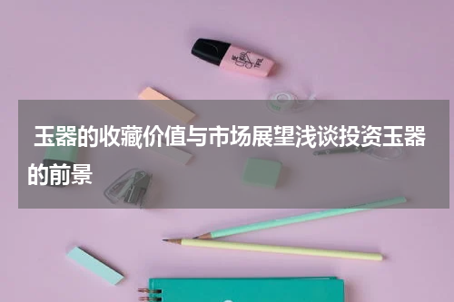  玉器的收藏价值与市场展望浅谈投资玉器的前景